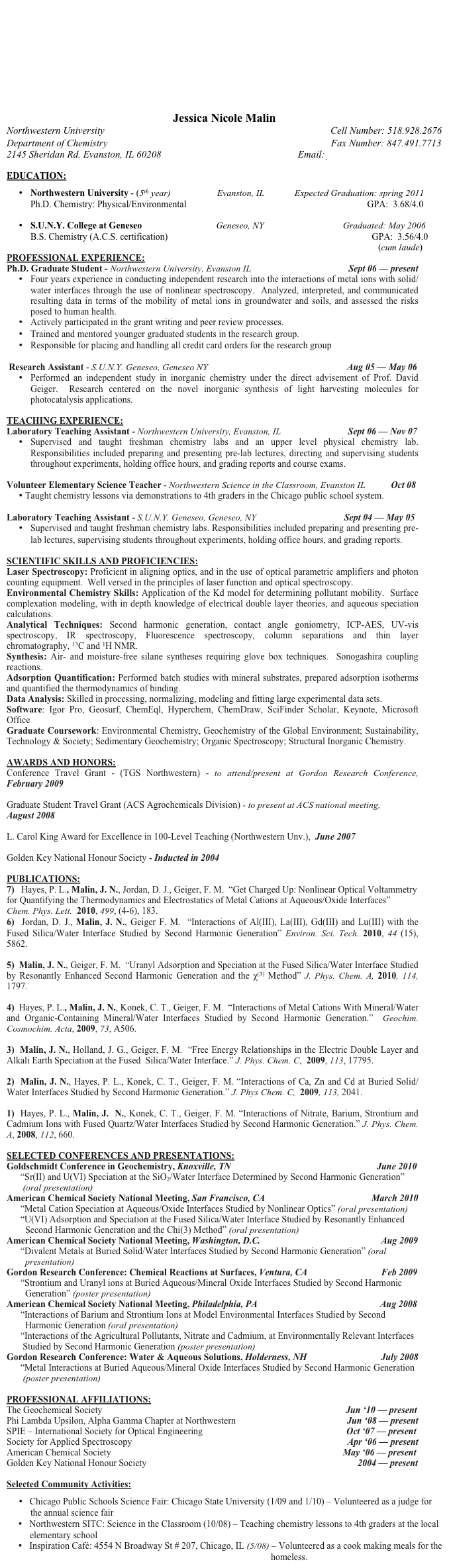 









Jessica Nicole Malin
Northwestern University                                                                                           Cell Number: 518.928.2676
Department of Chemistry                                                                                          Fax Number: 847.491.7713 
2145 Sheridan Rd. Evanston, IL 60208                                                       Email: j-malin@u.northwestern.edu

EDUCATION:

•	Northwestern University - (5th year)                    Evanston, IL             Expected Graduation: spring 2011
Ph.D. Chemistry: Physical/Environmental                                                                              GPA:  3.68/4.0

•	S.U.N.Y. College at Geneseo                                Geneseo, NY                                  Graduated: May 2006
B.S. Chemistry (A.C.S. certification)                                                                                        GPA:  3.56/4.0
                                                                                                                                                      (cum laude)
PROFESSIONAL EXPERIENCE:
Ph.D. Graduate Student - Northwestern University, Evanston IL                                          Sept 06 — present  
•	Four years experience in conducting independent research into the interactions of metal ions with solid/water interfaces through the use of nonlinear spectroscopy.  Analyzed, interpreted, and communicated resulting data in terms of the mobility of metal ions in groundwater and soils, and assessed the risks posed to human health. 
•	Actively participated in the grant writing and peer review processes.
•	Trained and mentored younger graduated students in the research group.
•	Responsible for placing and handling all credit card orders for the research group

 Research Assistant - S.U.N.Y. Geneseo, Geneseo NY                                                            Aug 05 — May 06
•	Performed an independent study in inorganic chemistry under the direct advisement of Prof. David Geiger.  Research centered on the novel inorganic synthesis of light harvesting molecules for photocatalysis applications.

TEACHING EXPERIENCE:
Laboratory Teaching Assistant - Northwestern University, Evanston, IL                             Sept 06 — Nov 07
•	Supervised and taught freshman chemistry labs and an upper level physical chemistry lab.  Responsibilities included preparing and presenting pre-lab lectures, directing and supervising students throughout experiments, holding office hours, and grading reports and course exams. 

Volunteer Elementary Science Teacher - Northwestern Science in the Classroom, Evanston IL           Oct 08
•	Taught chemistry lessons via demonstrations to 4th graders in the Chicago public school system. 
    
Laboratory Teaching Assistant - S.U.N.Y. Geneseo, Geneseo, NY                                      Sept 04 — May 05
•	Supervised and taught freshman chemistry labs. Responsibilities included preparing and presenting pre-lab lectures, supervising students throughout experiments, holding office hours, and grading reports.

SCIENTIFIC SKILLS AND PROFICIENCIES:
Laser Spectroscopy: Proficient in aligning optics, and in the use of optical parametric amplifiers and photon counting equipment.  Well versed in the principles of laser function and optical spectroscopy.
Environmental Chemistry Skills: Application of the Kd model for determining pollutant mobility.  Surface complexation modeling, with in depth knowledge of electrical double layer theories, and aqueous speciation calculations.
Analytical Techniques: Second harmonic generation, contact angle goniometry, ICP-AES, UV-vis spectroscopy, IR spectroscopy, Fluorescence spectroscopy, column separations and thin layer chromatography, 13C and 1H NMR.
Synthesis: Air- and moisture-free silane syntheses requiring glove box techniques.  Sonogashira coupling reactions.
Adsorption Quantification: Performed batch studies with mineral substrates, prepared adsorption isotherms and quantified the thermodynamics of binding.
Data Analysis: Skilled in processing, normalizing, modeling and fitting large experimental data sets.
Software: Igor Pro, Geosurf, ChemEql, Hyperchem, ChemDraw, SciFinder Scholar, Keynote, Microsoft Office 
Graduate Coursework: Environmental Chemistry, Geochemistry of the Global Environment; Sustainability, Technology & Society; Sedimentary Geochemistry; Organic Spectroscopy; Structural Inorganic Chemistry.

AWARDS AND HONORS:
Conference Travel Grant - (TGS Northwestern) - to attend/present at Gordon Research Conference,  February 2009

Graduate Student Travel Grant (ACS Agrochemicals Division) - to present at ACS national meeting, 
August 2008

L. Carol King Award for Excellence in 100-Level Teaching (Northwestern Unv.),  June 2007

Golden Key National Honour Society - Inducted in 2004 

PUBLICATIONS:
7)   Hayes, P. L., Malin, J. N., Jordan, D. J., Geiger, F. M.  “Get Charged Up: Nonlinear Optical Voltammetry for Quantifying the Thermodynamics and Electrostatics of Metal Cations at Aqueous/Oxide Interfaces”  Chem. Phys. Lett.  2010, 499, (4-6), 183.
6)  Jordan, D. J., Malin, J. N., Geiger F. M.  “Interactions of Al(III), La(III), Gd(III) and Lu(III) with the Fused Silica/Water Interface Studied by Second Harmonic Generation” Environ. Sci. Tech. 2010, 44 (15), 5862.  

5)  Malin, J. N., Geiger, F. M.  “Uranyl Adsorption and Speciation at the Fused Silica/Water Interface Studied by Resonantly Enhanced Second Harmonic Generation and the χ(3) Method” J. Phys. Chem. A, 2010, 114, 1797.

4)  Hayes, P. L., Malin, J. N., Konek, C. T., Geiger, F. M.  “Interactions of Metal Cations With Mineral/Water and Organic-Containing Mineral/Water Interfaces Studied by Second Harmonic Generation.”  Geochim. Cosmochim. Acta, 2009, 73, A506.

3)  Malin, J. N., Holland, J. G., Geiger, F. M.  “Free Energy Relationships in the Electric Double Layer and Alkali Earth Speciation at the Fused  Silica/Water Interface.” J. Phys. Chem. C,  2009, 113, 17795.

2)  Malin, J. N., Hayes, P. L., Konek, C. T., Geiger, F. M. “Interactions of Ca, Zn and Cd at Buried Solid/Water Interfaces Studied by Second Harmonic Generation.” J. Phys Chem. C,  2009, 113, 2041.

1)  Hayes, P. L., Malin, J.  N., Konek, C. T., Geiger, F. M. “Interactions of Nitrate, Barium, Strontium and Cadmium Ions with Fused Quartz/Water Interfaces Studied by Second Harmonic Generation.” J. Phys. Chem. A, 2008, 112, 660. 

SELECTED CONFERENCES AND PRESENTATIONS:
Goldschmidt Conference in Geochemistry, Knoxville, TN                                                               June 2010                                                          
      “Sr(II) and U(VI) Speciation at the SiO2/Water Interface Determined by Second Harmonic Generation”               
       (oral presentation)
American Chemical Society National Meeting, San Francisco, CA                                              March 2010     
      “Metal Cation Speciation at Aqueous/Oxide Interfaces Studied by Nonlinear Optics” (oral presentation)
      “U(VI) Adsorption and Speciation at the Fused Silica/Water Interface Studied by Resonantly Enhanced     
        Second Harmonic Generation and the Chi(3) Method” (oral presentation)
American Chemical Society National Meeting, Washington, D.C.                                                    Aug 2009
      “Divalent Metals at Buried Solid/Water Interfaces Studied by Second Harmonic Generation” (oral 
        presentation)
Gordon Research Conference: Chemical Reactions at Surfaces, Ventura, CA                                Feb 2009  
      “Strontium and Uranyl ions at Buried Aqueous/Mineral Oxide Interfaces Studied by Second Harmonic
        Generation” (poster presentation)
American Chemical Society National Meeting, Philadelphia, PA                                                     Aug 2008 
      “Interactions of Barium and Strontium Ions at Model Environmental Interfaces Studied by Second 
        Harmonic Generation (oral presentation)
      “Interactions of the Agricultural Pollutants, Nitrate and Cadmium, at Environmentally Relevant Interfaces
       Studied by Second Harmonic Generation (poster presentation)
Gordon Research Conference: Water & Aqueous Solutions, Holderness, NH                                July 2008
      “Metal Interactions at Buried Aqueous/Mineral Oxide Interfaces Studied by Second Harmonic Generation 
       (poster presentation)

PROFESSIONAL AFFILIATIONS:
The Geochemical Society                                                                                                         Jun ‘10 — present
Phi Lambda Upsilon, Alpha Gamma Chapter at Northwestern                                                Jun ‘08 — present
SPIE – International Society for Optical Engineering                                                              Oct ‘07 — present
Society for Applied Spectroscopy                                                                                             Apr ‘06 — present
American Chemical Society                                                                                                    May ‘06 — present
Golden Key National Honour Society                                                                                           2004 — present

Selected Community Activities:

•   Chicago Public Schools Science Fair: Chicago State University (1/09 and 1/10) – Volunteered as a judge for the annual science fair  
     •   Northwestern SITC: Science in the Classroom (10/08) – Teaching chemistry lessons to 4th graders at the local 
          elementary school 
     •   Inspiration Café: 4554 N Broadway St # 207, Chicago, IL (5/08) – Volunteered as a cook making meals for the
                                                                                                                  homeless.
